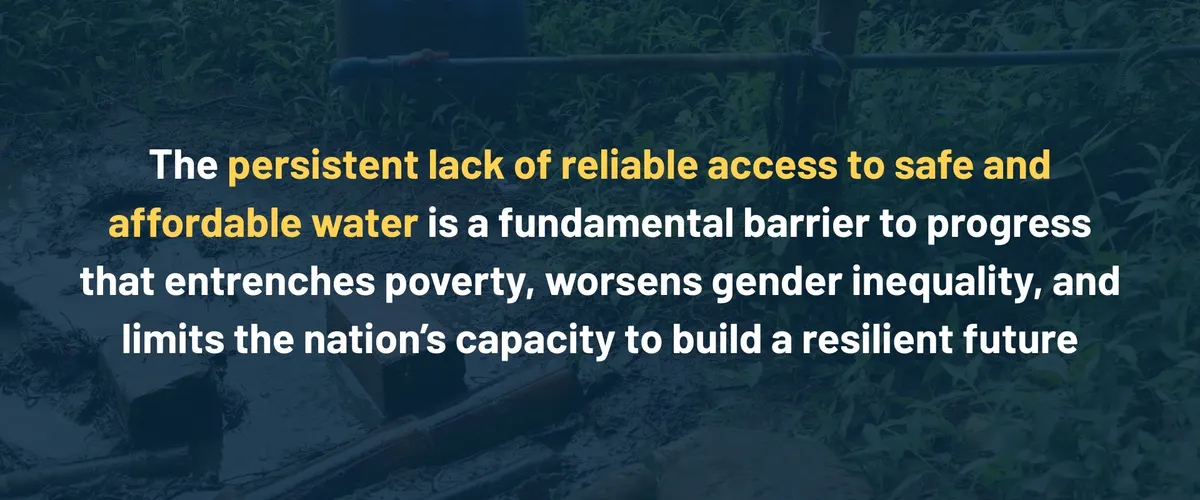 The persistent lack of reliable access to safe and affordable water is a fundamental barrier to progress that entrenches poverty, worsens gender inequality, and limits the nation's capacity to build a resilient future.